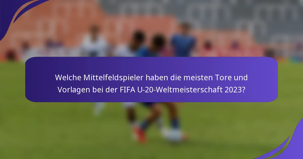 Welche Mittelfeldspieler haben die meisten Tore und Vorlagen bei der FIFA U-20-Weltmeisterschaft 2023?